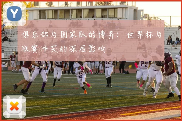 俱乐部与国家队的博弈:世界杯与联赛冲突的深层影响