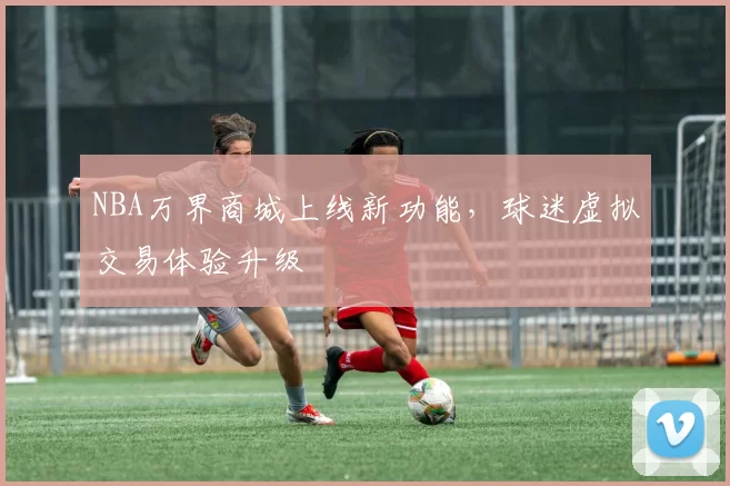 NBA万界商城上线新功能,球迷虚拟交易体验升级