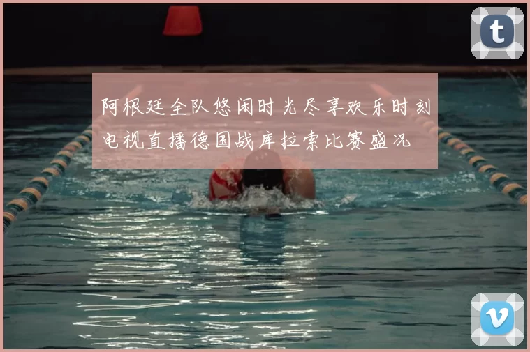 阿根廷全队悠闲时光尽享欢乐时刻电视直播德国战库拉索比赛盛况