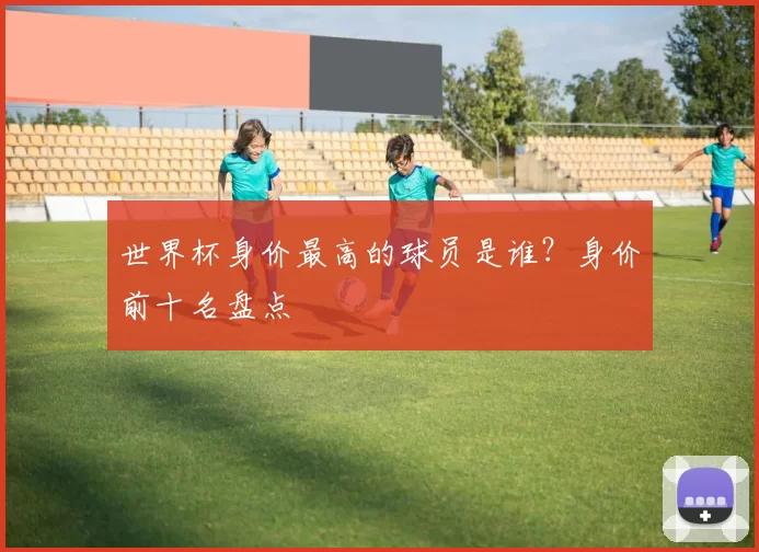 世界杯身价最高的球员是谁？身价前十名盘点