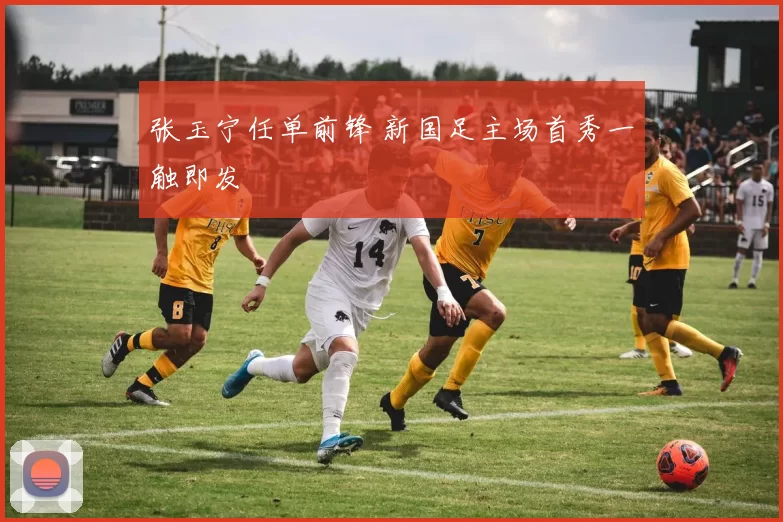 张玉宁任单前锋 新国足主场首秀一触即发