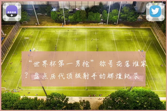 “世界杯第一男枪”称号花落谁家?盘点历代顶级射手的辉煌纪录