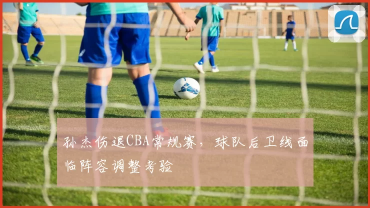 孙杰伤退CBA常规赛,球队后卫线面临阵容调整考验