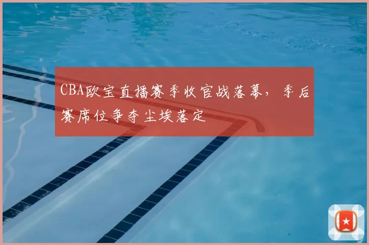 CBA欧宝直播赛季收官战落幕,季后赛席位争夺尘埃落定