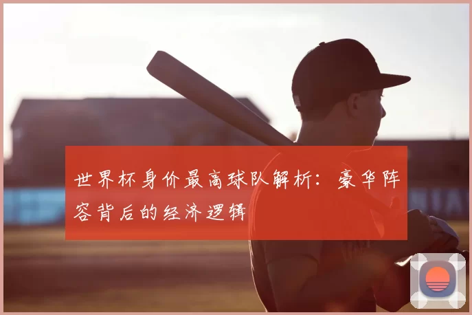 世界杯身价最高球队解析:豪华阵容背后的经济逻辑