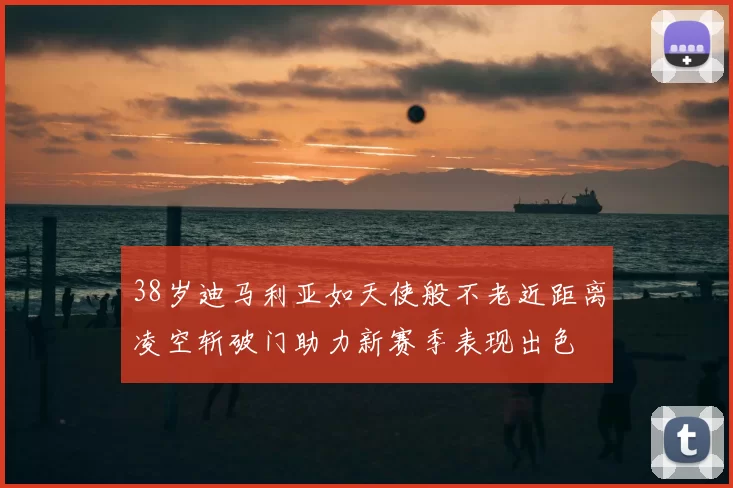 38岁迪马利亚如天使般不老近距离凌空斩破门助力新赛季表现出色