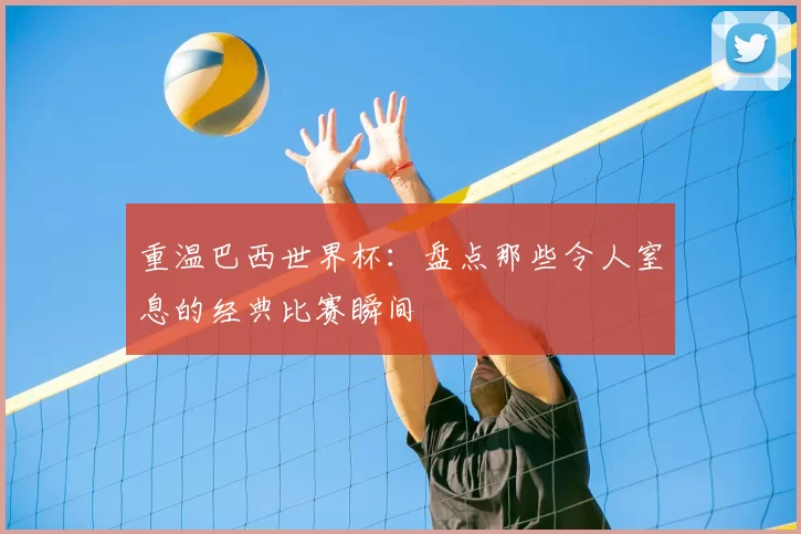 重温巴西世界杯：盘点那些令人窒息的经典比赛瞬间