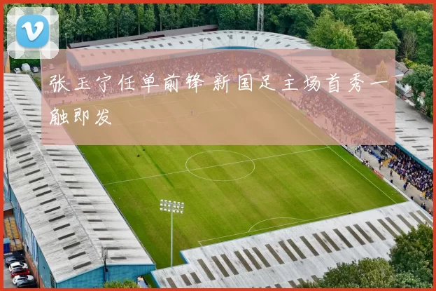 张玉宁任单前锋 新国足主场首秀一触即发