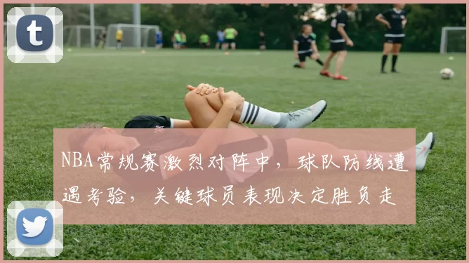 NBA常规赛激烈对阵中,球队防线遭遇考验,关键球员表现决定胜负走势