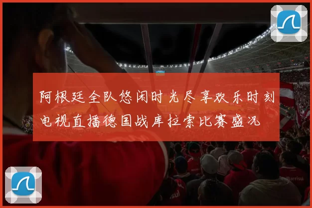 阿根廷全队悠闲时光尽享欢乐时刻电视直播德国战库拉索比赛盛况