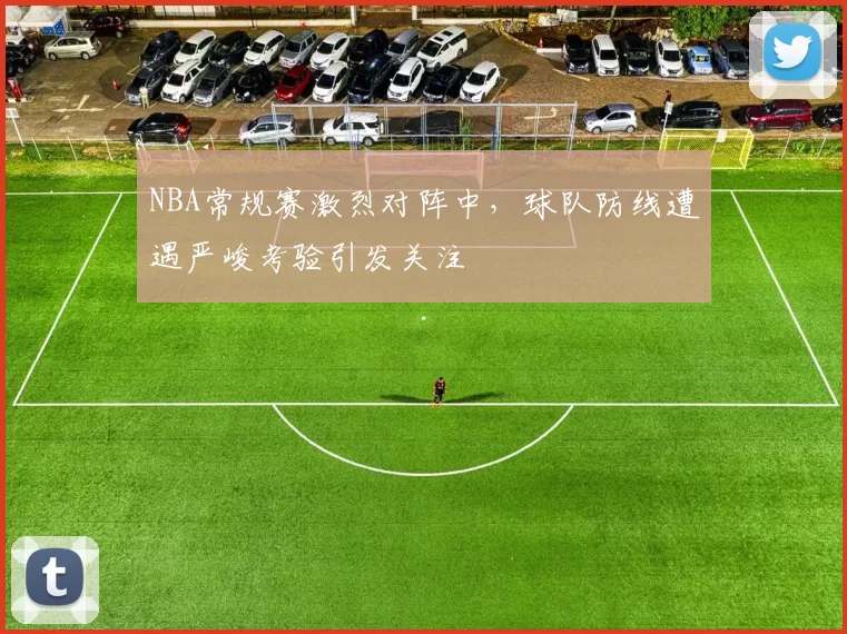 NBA常规赛激烈对阵中,球队防线遭遇严峻考验引发关注