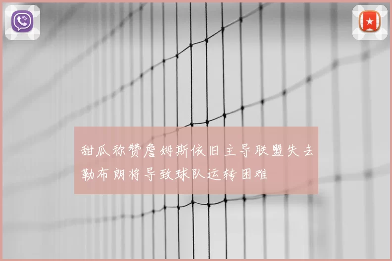 甜瓜称赞詹姆斯依旧主导联盟失去勒布朗将导致球队运转困难