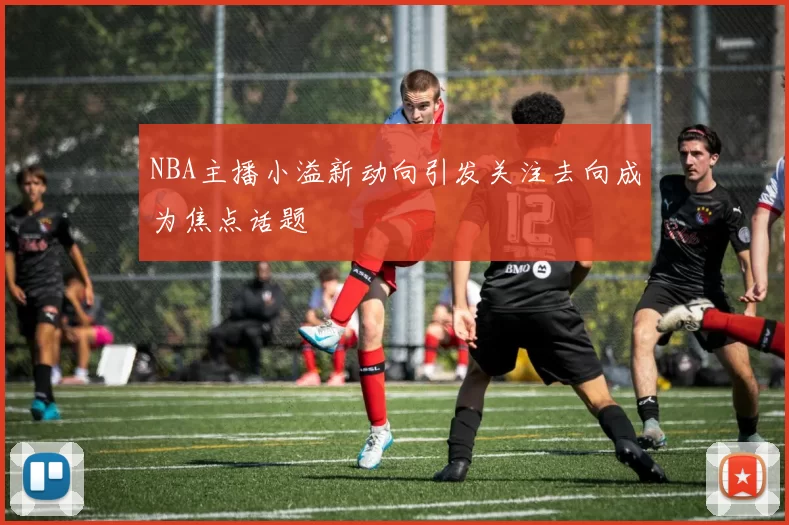 NBA主播小溢新动向引发关注去向成为焦点话题