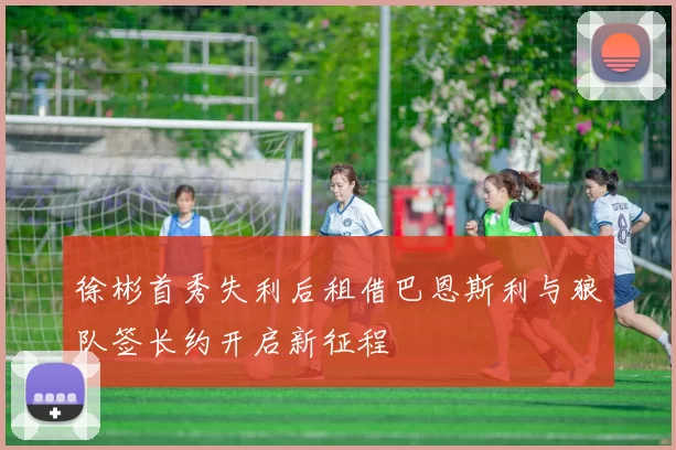 徐彬首秀失利后租借巴恩斯利与狼队签长约开启新征程