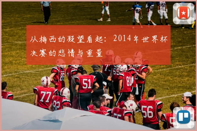 从梅西的凝望看起：2014年世界杯决赛的悲情与重量