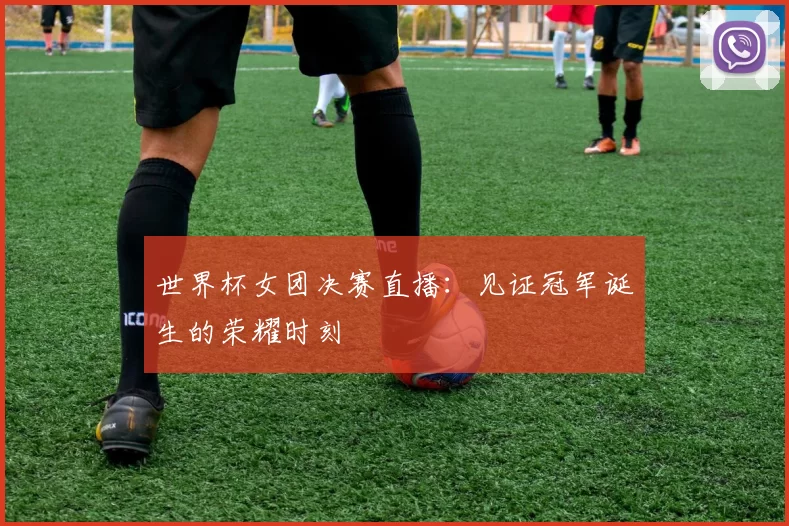 世界杯女团决赛直播:见证冠军诞生的荣耀时刻