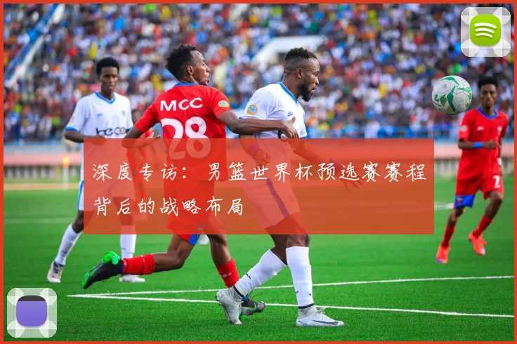 深度专访:男篮世界杯预选赛赛程背后的战略布局