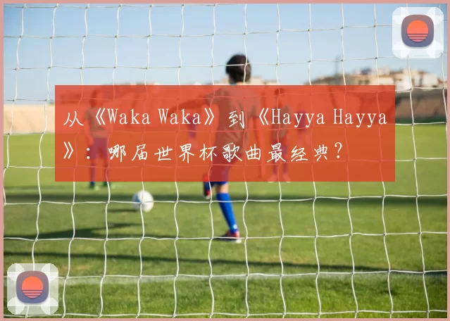 从《Waka Waka》到《Hayya Hayya》：哪届世界杯歌曲最经典？