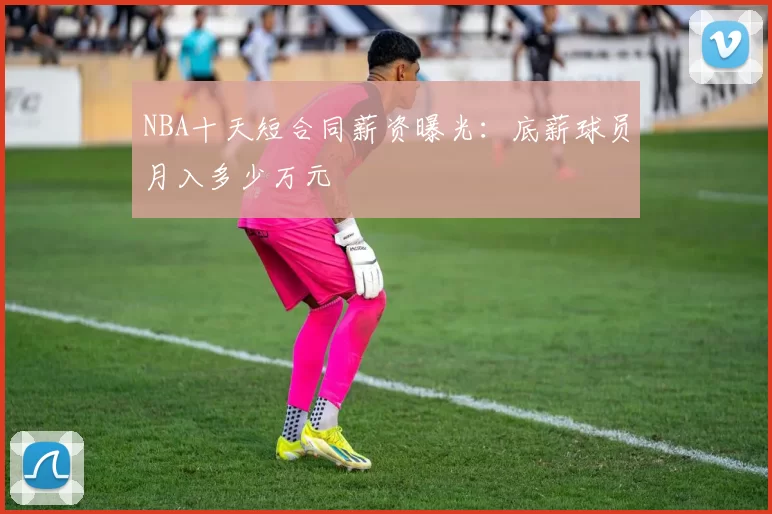 NBA十天短合同薪资曝光：底薪球员月入多少万元