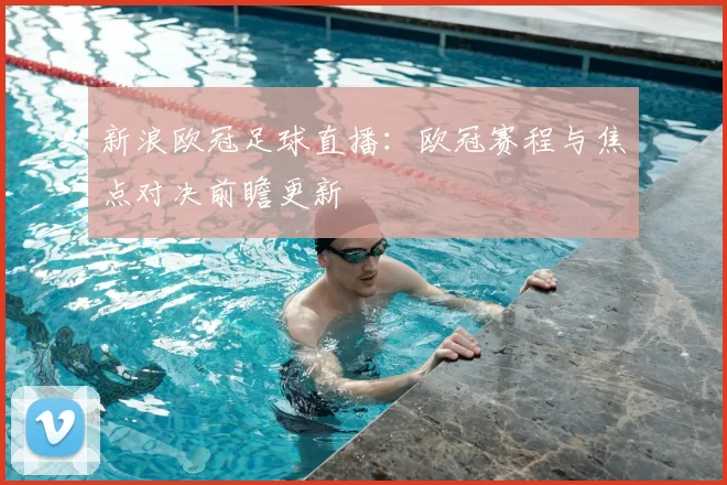 新浪欧冠足球直播：欧冠赛程与焦点对决前瞻更新