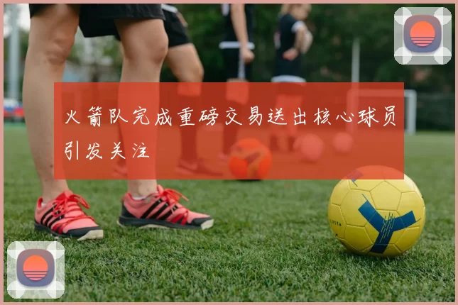 火箭队完成重磅交易送出核心球员引发关注