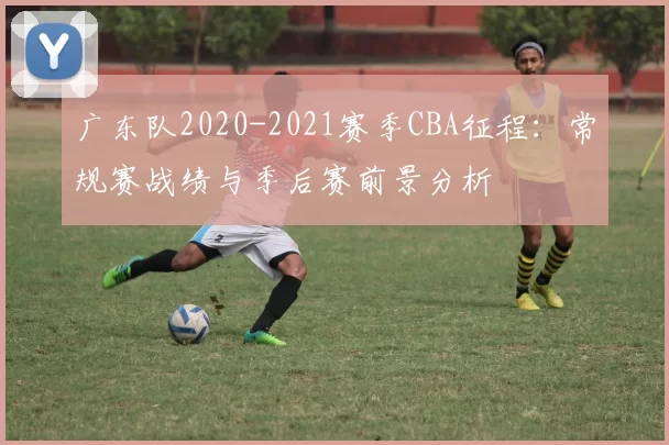 广东队2020-2021赛季CBA征程:常规赛战绩与季后赛前景分析