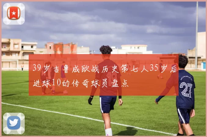 39岁吉鲁成欧战历史第七人35岁后进球10的传奇球员盘点
