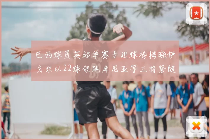 巴西球员英超单赛季进球榜揭晓伊戈尔以22球领跑库尼亚等三将紧随其后
