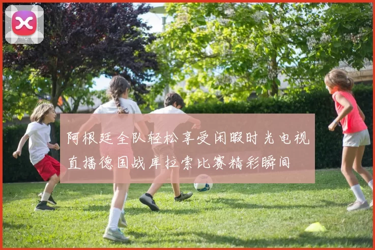 阿根廷全队轻松享受闲暇时光电视直播德国战库拉索比赛精彩瞬间