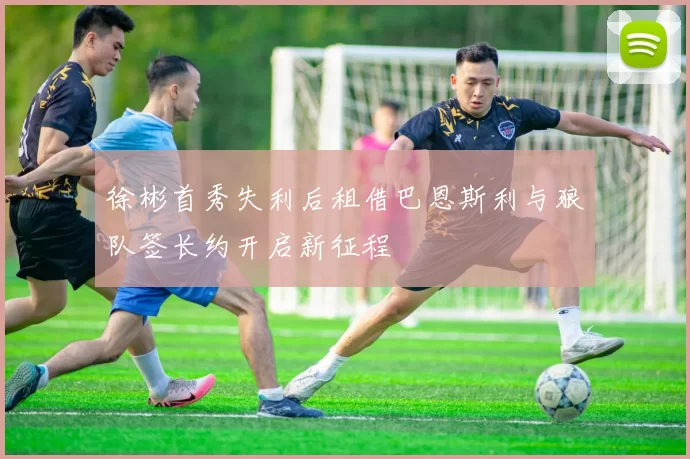 徐彬首秀失利后租借巴恩斯利与狼队签长约开启新征程