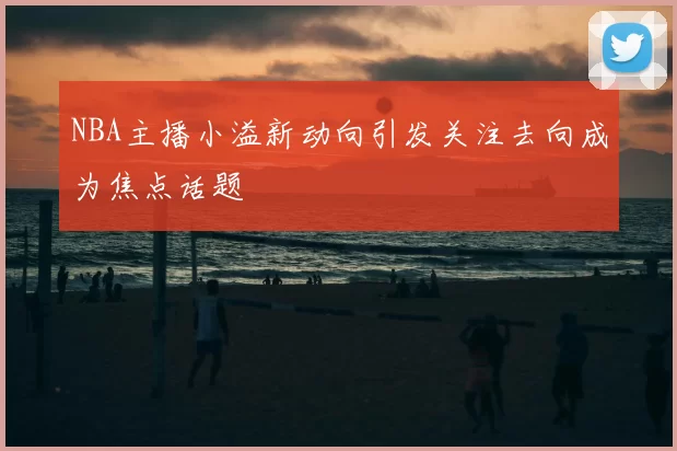 NBA主播小溢新动向引发关注去向成为焦点话题