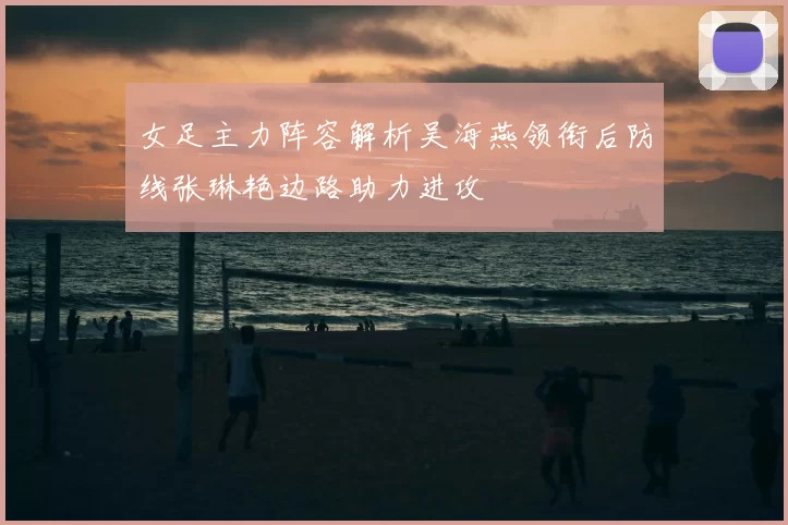 女足主力阵容解析吴海燕领衔后防线张琳艳边路助力进攻