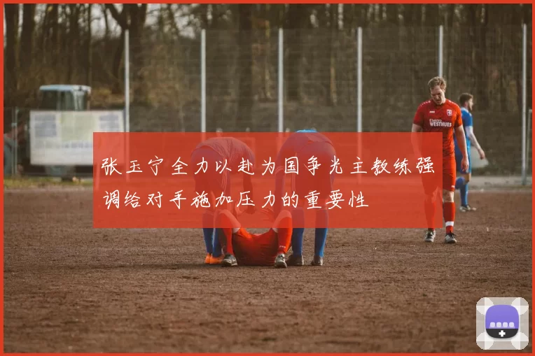 张玉宁全力以赴为国争光主教练强调给对手施加压力的重要性