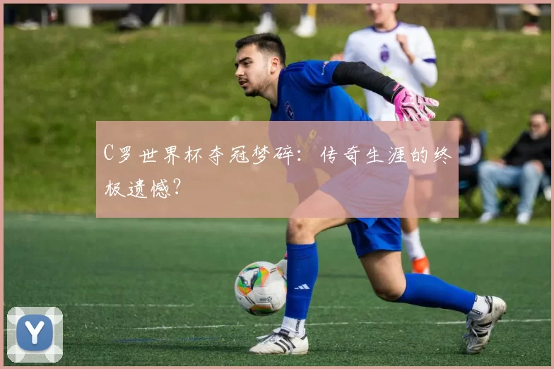 C罗世界杯夺冠梦碎：传奇生涯的终极遗憾？