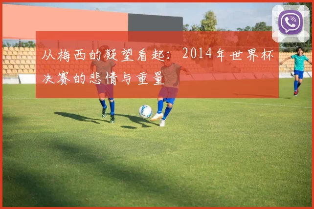 从梅西的凝望看起:2014年世界杯决赛的悲情与重量