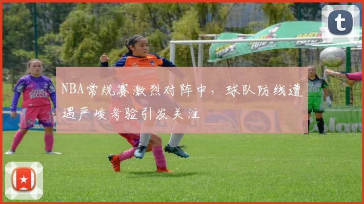 NBA常规赛激烈对阵中，球队防线遭遇严峻考验引发关注