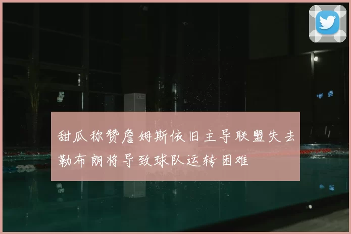 甜瓜称赞詹姆斯依旧主导联盟失去勒布朗将导致球队运转困难