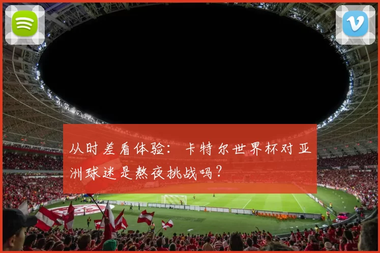 从时差看体验:卡特尔世界杯对亚洲球迷是熬夜挑战吗?