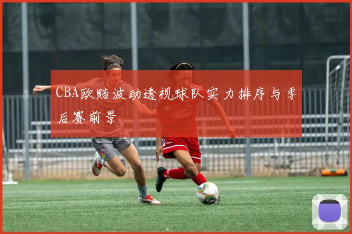 CBA欧赔波动透视球队实力排序与季后赛前景