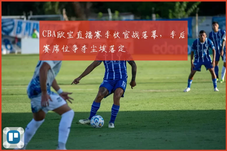 CBA欧宝直播赛季收官战落幕,季后赛席位争夺尘埃落定