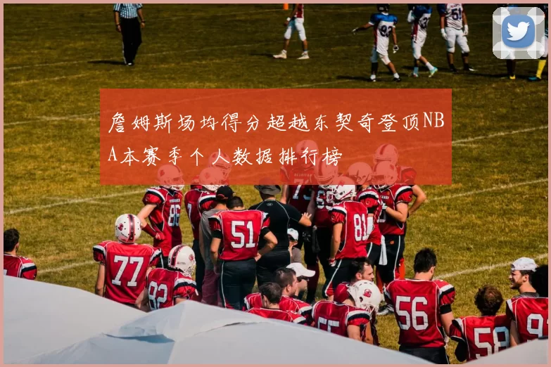 詹姆斯场均得分超越东契奇登顶NBA本赛季个人数据排行榜