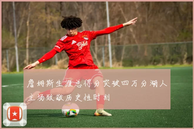 詹姆斯生涯总得分突破四万分湖人主场致敬历史性时刻