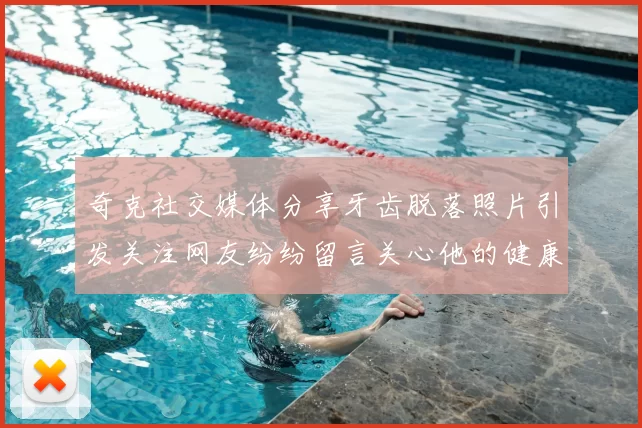 奇克社交媒体分享牙齿脱落照片引发关注网友纷纷留言关心他的健康状况