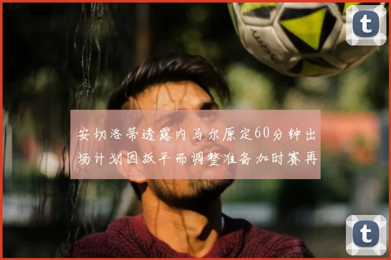 安切洛蒂透露内马尔原定60分钟出场计划因扳平而调整准备加时赛再换上他
