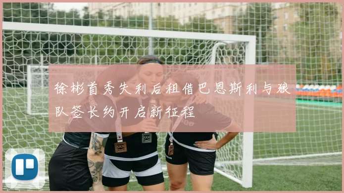 徐彬首秀失利后租借巴恩斯利与狼队签长约开启新征程
