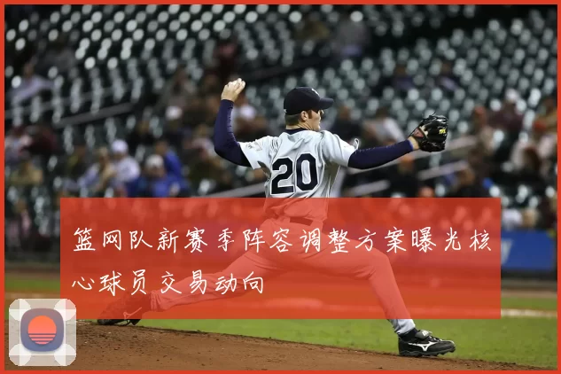 篮网队新赛季阵容调整方案曝光核心球员交易动向