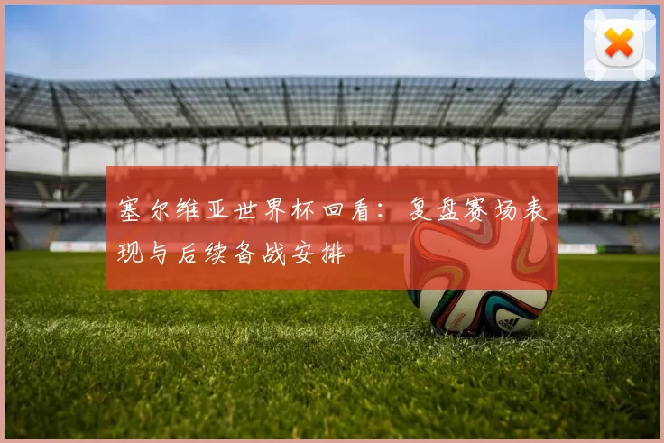 塞尔维亚世界杯回看:复盘赛场表现与后续备战安排