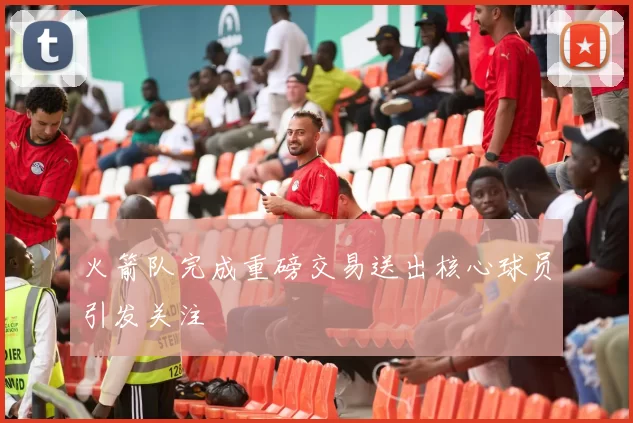 火箭队完成重磅交易送出核心球员引发关注