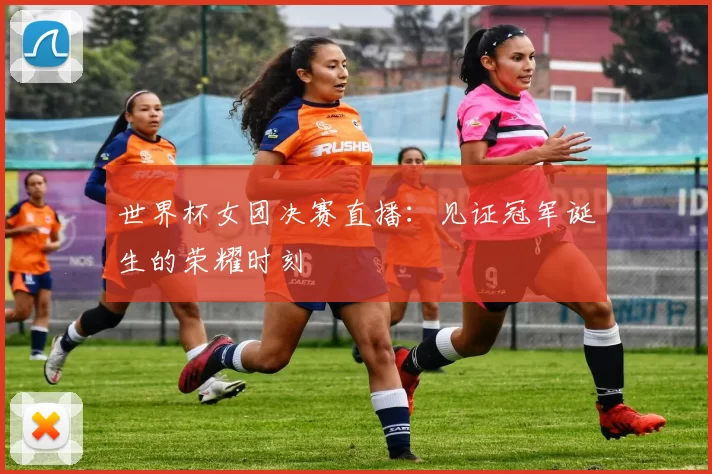 世界杯女团决赛直播:见证冠军诞生的荣耀时刻