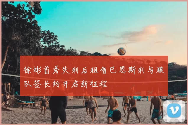 徐彬首秀失利后租借巴恩斯利与狼队签长约开启新征程
